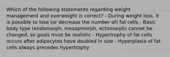 Which of the following statements regarding weight management and overweight is correct? - During weight loss, it is possible to lose (or decrease the number of) fat cells - Basic body type (endomorph, mesopmorph, ectomorph) cannot be changed, so goals must be realistic - Hypertrophy of fat cells occurs after adipocytes have doubled in size - Hyperplasia of fat cells always precedes hypertrophy