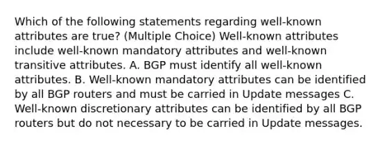 Which of the following statements regarding well-known attributes are true? (Multiple Choice) Well-known attributes include well-known mandatory attributes and well-known transitive attributes. A. BGP must identify all well-known attributes. B. Well-known mandatory attributes can be identified by all BGP routers and must be carried in Update messages C. Well-known discretionary attributes can be identified by all BGP routers but do not necessary to be carried in Update messages.