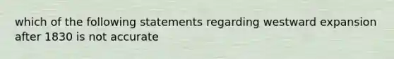 which of the following statements regarding westward expansion after 1830 is not accurate