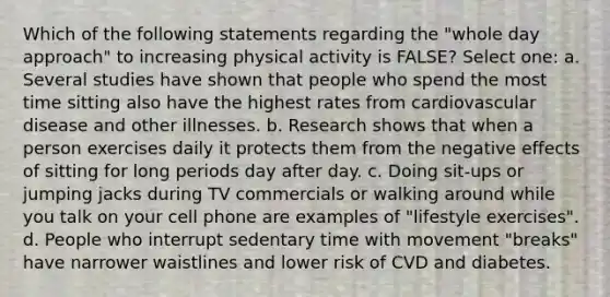 Which of the following statements regarding the "whole day approach" to increasing physical activity is FALSE? Select one: a. Several studies have shown that people who spend the most time sitting also have the highest rates from cardiovascular disease and other illnesses. b. Research shows that when a person exercises daily it protects them from the negative effects of sitting for long periods day after day. c. Doing sit-ups or jumping jacks during TV commercials or walking around while you talk on your cell phone are examples of "lifestyle exercises". d. People who interrupt sedentary time with movement "breaks" have narrower waistlines and lower risk of CVD and diabetes.