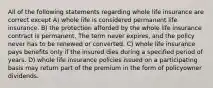 All of the following statements regarding whole life insurance are correct except A) whole life is considered permanent life insurance. B) the protection afforded by the whole life insurance contract is permanent. The term never expires, and the policy never has to be renewed or converted. C) whole life insurance pays benefits only if the insured dies during a specified period of years. D) whole life insurance policies issued on a participating basis may return part of the premium in the form of policyowner dividends.