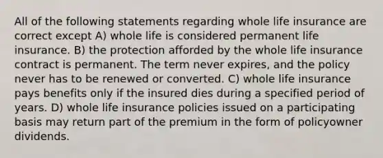 All of the following statements regarding whole life insurance are correct except A) whole life is considered permanent life insurance. B) the protection afforded by the whole life insurance contract is permanent. The term never expires, and the policy never has to be renewed or converted. C) whole life insurance pays benefits only if the insured dies during a specified period of years. D) whole life insurance policies issued on a participating basis may return part of the premium in the form of policyowner dividends.