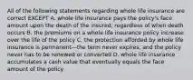 All of the following statements regarding whole life insurance are correct EXCEPT A. whole life insurance pays the policy's face amount upon the death of the insured, regardless of when death occurs B. the premiums on a whole life insurance policy increase over the life of the policy C. the protection afforded by whole life insurance is permanent—the term never expires, and the policy never has to be renewed or converted D. whole life insurance accumulates a cash value that eventually equals the face amount of the policy