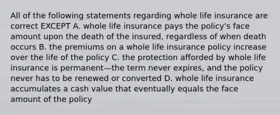 All of the following statements regarding whole life insurance are correct EXCEPT A. whole life insurance pays the policy's face amount upon the death of the insured, regardless of when death occurs B. the premiums on a whole life insurance policy increase over the life of the policy C. the protection afforded by whole life insurance is permanent—the term never expires, and the policy never has to be renewed or converted D. whole life insurance accumulates a cash value that eventually equals the face amount of the policy