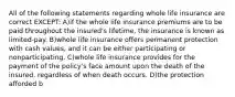 All of the following statements regarding whole life insurance are correct EXCEPT: A)if the whole life insurance premiums are to be paid throughout the insured's lifetime, the insurance is known as limited-pay. B)whole life insurance offers permanent protection with cash values, and it can be either participating or nonparticipating. C)whole life insurance provides for the payment of the policy's face amount upon the death of the insured, regardless of when death occurs. D)the protection afforded b