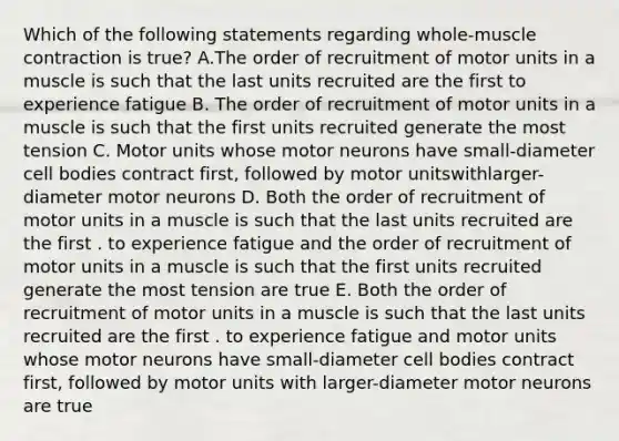 Which of the following statements regarding whole-muscle contraction is true? A.The order of recruitment of motor units in a muscle is such that the last units recruited are the first to experience fatigue B. The order of recruitment of motor units in a muscle is such that the first units recruited generate the most tension C. Motor units whose motor neurons have small-diameter cell bodies contract first, followed by motor unitswithlarger-diameter motor neurons D. Both the order of recruitment of motor units in a muscle is such that the last units recruited are the first . to experience fatigue and the order of recruitment of motor units in a muscle is such that the first units recruited generate the most tension are true E. Both the order of recruitment of motor units in a muscle is such that the last units recruited are the first . to experience fatigue and motor units whose motor neurons have small-diameter cell bodies contract first, followed by motor units with larger-diameter motor neurons are true