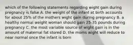 which of the following statements regarding wight gain during pregnancy is false A. the weight of the infant at birth accounts for about 25% of the mothers wight gain during pregnancy B. a healthy normal weight woman should gain 25-35 pounds during pregnancy C. the most variable source of wight gain is in the amount of maternal fat stored D. the moms wight will reduce to near normal once the infant is born