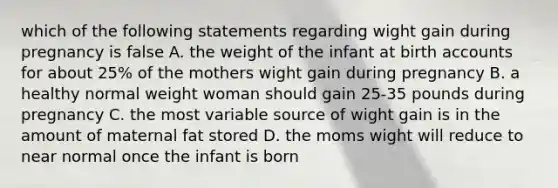 which of the following statements regarding wight gain during pregnancy is false A. the weight of the infant at birth accounts for about 25% of the mothers wight gain during pregnancy B. a healthy normal weight woman should gain 25-35 pounds during pregnancy C. the most variable source of wight gain is in the amount of maternal fat stored D. the moms wight will reduce to near normal once the infant is born