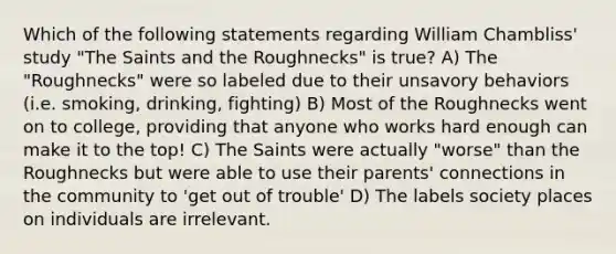 Which of the following statements regarding William Chambliss' study "The Saints and the Roughnecks" is true? A) The "Roughnecks" were so labeled due to their unsavory behaviors (i.e. smoking, drinking, fighting) B) Most of the Roughnecks went on to college, providing that anyone who works hard enough can make it to the top! C) The Saints were actually "worse" than the Roughnecks but were able to use their parents' connections in the community to 'get out of trouble' D) The labels society places on individuals are irrelevant.