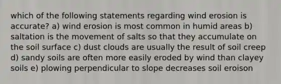 which of the following statements regarding wind erosion is accurate? a) wind erosion is most common in humid areas b) saltation is the movement of salts so that they accumulate on the soil surface c) dust clouds are usually the result of soil creep d) sandy soils are often more easily eroded by wind than clayey soils e) plowing perpendicular to slope decreases soil eroison