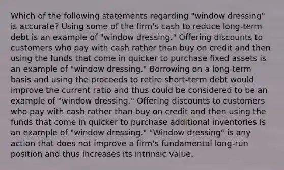 Which of the following statements regarding "window dressing" is accurate? Using some of the firm's cash to reduce long-term debt is an example of "window dressing." Offering discounts to customers who pay with cash rather than buy on credit and then using the funds that come in quicker to purchase fixed assets is an example of "window dressing." Borrowing on a long-term basis and using the proceeds to retire short-term debt would improve the current ratio and thus could be considered to be an example of "window dressing." Offering discounts to customers who pay with cash rather than buy on credit and then using the funds that come in quicker to purchase additional inventories is an example of "window dressing." "Window dressing" is any action that does not improve a firm's fundamental long-run position and thus increases its intrinsic value.