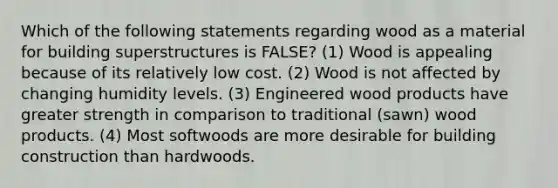 Which of the following statements regarding wood as a material for building superstructures is FALSE? (1) Wood is appealing because of its relatively low cost. (2) Wood is not affected by changing humidity levels. (3) Engineered wood products have greater strength in comparison to traditional (sawn) wood products. (4) Most softwoods are more desirable for building construction than hardwoods.