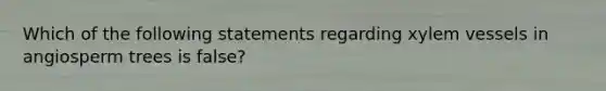 Which of the following statements regarding xylem vessels in angiosperm trees is false?