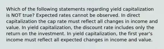 Which of the following statements regarding yield capitalization is NOT true? Expected rates cannot be observed. In direct capitalization the cap rate must reflect all changes in income and value. In yield capitalization, the discount rate includes only the return on the investment. In yield capitalization, the first year's income must reflect all expected changes in income and value.