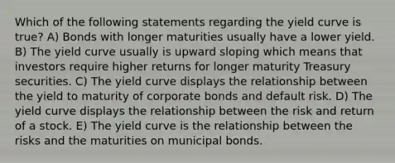 Which of the following statements regarding the yield curve is true? A) Bonds with longer maturities usually have a lower yield. B) The yield curve usually is upward sloping which means that investors require higher returns for longer maturity Treasury securities. C) The yield curve displays the relationship between the yield to maturity of corporate bonds and default risk. D) The yield curve displays the relationship between the risk and return of a stock. E) The yield curve is the relationship between the risks and the maturities on municipal bonds.