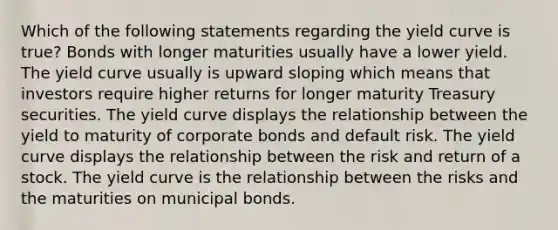 Which of the following statements regarding the yield curve is true? Bonds with longer maturities usually have a lower yield. The yield curve usually is upward sloping which means that investors require higher returns for longer maturity Treasury securities. The yield curve displays the relationship between the yield to maturity of corporate bonds and default risk. The yield curve displays the relationship between the risk and return of a stock. The yield curve is the relationship between the risks and the maturities on municipal bonds.