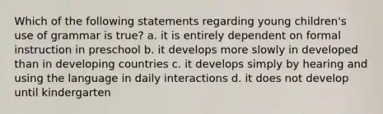 Which of the following statements regarding young children's use of grammar is true? a. it is entirely dependent on formal instruction in preschool b. it develops more slowly in developed than in developing countries c. it develops simply by hearing and using the language in daily interactions d. it does not develop until kindergarten