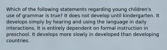 Which of the following statements regarding young children's use of grammar is true? It does not develop until kindergarten. It develops simply by hearing and using the language in daily interactions. It is entirely dependent on formal instruction in preschool. It develops more slowly in developed than developing countries.