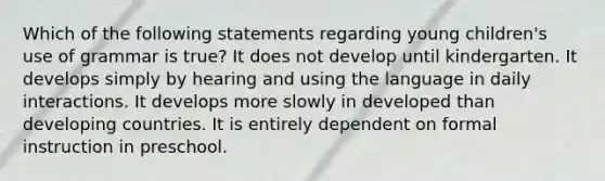 Which of the following statements regarding young children's use of grammar is true? It does not develop until kindergarten. It develops simply by hearing and using the language in daily interactions. It develops more slowly in developed than developing countries. It is entirely dependent on formal instruction in preschool.