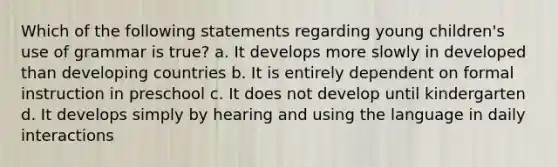 Which of the following statements regarding young children's use of grammar is true? a. It develops more slowly in developed than developing countries b. It is entirely dependent on formal instruction in preschool c. It does not develop until kindergarten d. It develops simply by hearing and using the language in daily interactions