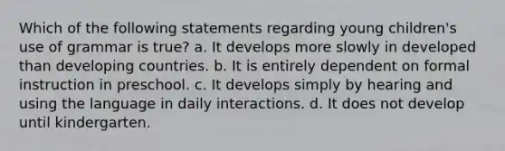 Which of the following statements regarding young children's use of grammar is true? a. It develops more slowly in developed than developing countries. b. It is entirely dependent on formal instruction in preschool. c. It develops simply by hearing and using the language in daily interactions. d. It does not develop until kindergarten.