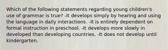 Which of the following statements regarding young children's use of grammar is true? -It develops simply by hearing and using the language in daily interactions. -It is entirely dependent on formal instruction in preschool. -It develops more slowly in developed than developing countries. -It does not develop until kindergarten.