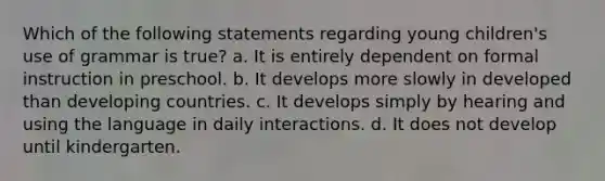 Which of the following statements regarding young children's use of grammar is true? a. It is entirely dependent on formal instruction in preschool. b. It develops more slowly in developed than developing countries. c. It develops simply by hearing and using the language in daily interactions. d. It does not develop until kindergarten.