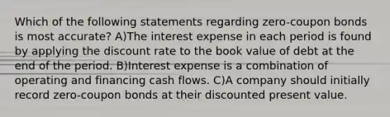 Which of the following statements regarding zero-coupon bonds is most accurate? A)The interest expense in each period is found by applying the discount rate to the book value of debt at the end of the period. B)Interest expense is a combination of operating and financing cash flows. C)A company should initially record zero-coupon bonds at their discounted present value.