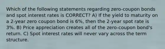 Which of the following statements regarding zero-coupon bonds and spot interest rates is CORRECT? A) If the yield to maturity on a 2-year zero coupon bond is 6%, then the 2-year spot rate is 3%. B) Price appreciation creates all of the zero-coupon bond's return. C) Spot interest rates will never vary across the term structure.