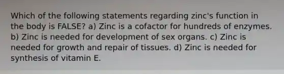 Which of the following statements regarding zinc's function in the body is FALSE? a) Zinc is a cofactor for hundreds of enzymes. b) Zinc is needed for development of sex organs. c) Zinc is needed for growth and repair of tissues. d) Zinc is needed for synthesis of vitamin E.