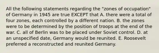 All the following statements regarding the "zones of occupation" of Germany in 1945 are true EXCEPT that A. there were a total of four zones, each controlled by a different nation. B. the zones were to be determined by the position of troops at the end of the war. C. all of Berlin was to be placed under Soviet control. D. at an unspecified date, Germany would be reunited. E. Roosevelt preferred a reconstructed and reunited Germany.