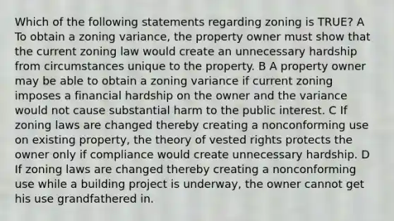 Which of the following statements regarding zoning is TRUE? A To obtain a zoning variance, the property owner must show that the current zoning law would create an unnecessary hardship from circumstances unique to the property. B A property owner may be able to obtain a zoning variance if current zoning imposes a financial hardship on the owner and the variance would not cause substantial harm to the public interest. C If zoning laws are changed thereby creating a nonconforming use on existing property, the theory of vested rights protects the owner only if compliance would create unnecessary hardship. D If zoning laws are changed thereby creating a nonconforming use while a building project is underway, the owner cannot get his use grandfathered in.