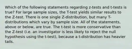 Which of the following statements regarding z-tests and t-tests is true? For large sample sizes, the T-test yields similar results to the Z-test. There is one single Z-distribution, but many T-distributions which vary by sample size. All of the statements, above or below, are true. The t-test is more conservative than the Z-test (i.e. an investigator is less likely to reject the null hypothesis using the t-test), because a t-distribution has heavier tails.