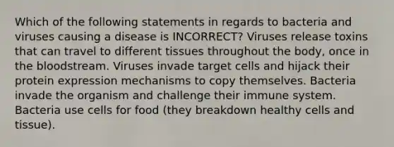 Which of the following statements in regards to bacteria and viruses causing a disease is INCORRECT? Viruses release toxins that can travel to different tissues throughout the body, once in the bloodstream. Viruses invade target cells and hijack their protein expression mechanisms to copy themselves. Bacteria invade the organism and challenge their immune system. Bacteria use cells for food (they breakdown healthy cells and tissue).