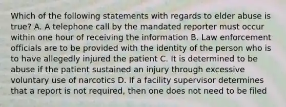 Which of the following statements with regards to elder abuse is true? A. A telephone call by the mandated reporter must occur within one hour of receiving the information B. Law enforcement officials are to be provided with the identity of the person who is to have allegedly injured the patient C. It is determined to be abuse if the patient sustained an injury through excessive voluntary use of narcotics D. If a facility supervisor determines that a report is not required, then one does not need to be filed