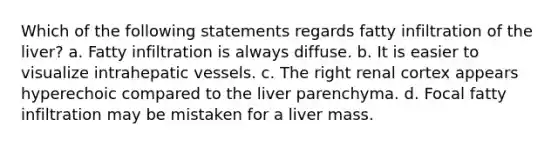 Which of the following statements regards fatty infiltration of the liver? a. Fatty infiltration is always diffuse. b. It is easier to visualize intrahepatic vessels. c. The right renal cortex appears hyperechoic compared to the liver parenchyma. d. Focal fatty infiltration may be mistaken for a liver mass.