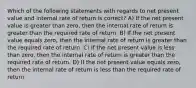 Which of the following statements with regards to net present value and internal rate of return is correct? A) If the net present value is greater than zero, then the internal rate of return is greater than the required rate of return. B) If the net present value equals zero, then the internal rate of return is greater than the required rate of return. C) If the net present value is less than zero, then the internal rate of return is greater than the required rate of return. D) If the net present value equals zero, then the internal rate of return is less than the required rate of return.