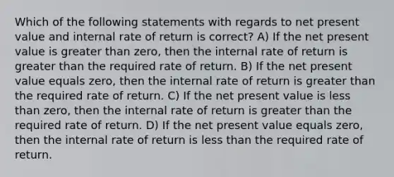 Which of the following statements with regards to net present value and internal rate of return is correct? A) If the net present value is <a href='https://www.questionai.com/knowledge/ktgHnBD4o3-greater-than' class='anchor-knowledge'>greater than</a> zero, then the internal rate of return is greater than the required rate of return. B) If the net present value equals zero, then the internal rate of return is greater than the required rate of return. C) If the net present value is <a href='https://www.questionai.com/knowledge/k7BtlYpAMX-less-than' class='anchor-knowledge'>less than</a> zero, then the internal rate of return is greater than the required rate of return. D) If the net present value equals zero, then the internal rate of return is less than the required rate of return.