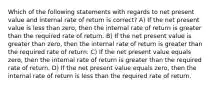 Which of the following statements with regards to net present value and internal rate of return is correct? A) If the net present value is less than zero, then the internal rate of return is greater than the required rate of return. B) If the net present value is greater than zero, then the internal rate of return is greater than the required rate of return. C) If the net present value equals zero, then the internal rate of return is greater than the required rate of return. D) If the net present value equals zero, then the internal rate of return is less than the required rate of return.