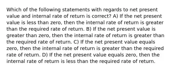 Which of the following statements with regards to net present value and internal rate of return is correct? A) If the net present value is less than zero, then the internal rate of return is greater than the required rate of return. B) If the net present value is greater than zero, then the internal rate of return is greater than the required rate of return. C) If the net present value equals zero, then the internal rate of return is greater than the required rate of return. D) If the net present value equals zero, then the internal rate of return is less than the required rate of return.