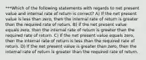 ***Which of the following statements with regards to net present value and internal rate of return is correct? A) If the net present value is less than zero, then the internal rate of return is greater than the required rate of return. B) If the net present value equals zero, then the internal rate of return is greater than the required rate of return. C) If the net present value equals zero, then the internal rate of return is less than the required rate of return. D) If the net present value is greater than zero, then the internal rate of return is greater than the required rate of return.