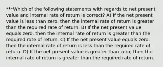 ***Which of the following statements with regards to net present value and internal rate of return is correct? A) If the net present value is less than zero, then the internal rate of return is greater than the required rate of return. B) If the net present value equals zero, then the internal rate of return is greater than the required rate of return. C) If the net present value equals zero, then the internal rate of return is less than the required rate of return. D) If the net present value is greater than zero, then the internal rate of return is greater than the required rate of return.