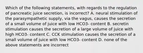 Which of the following statements, with regards to the regulation of pancreatic juice secretion, is incorrect? A. neural stimulation of the parasympathetic supply, via the vagus, causes the secretion of a small volume of juice with low HCO3- content B. secretin stimulation causes the secretion of a large volume of juice with high HCO3- content C. CCK stimulation causes the secretion of a small volume of juice with low HCO3- content D. none of the above statements are incorrect