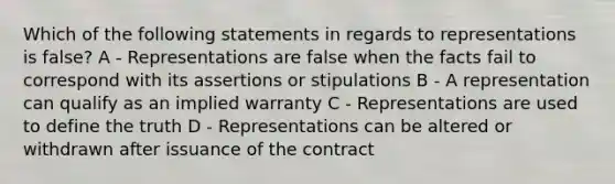 Which of the following statements in regards to representations is false? A - Representations are false when the facts fail to correspond with its assertions or stipulations B - A representation can qualify as an implied warranty C - Representations are used to define the truth D - Representations can be altered or withdrawn after issuance of the contract