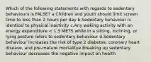 Which of the following statements with regards to sedentary behaviours is FALSE? a.Children and youth should limit screen time to less than 2 hours per day b.Sedentary behaviour is identical to physical inactivity c.Any waking activity with an energy expenditure < 1.5 METS while in a sitting, inclining, or lying posture refers to sedentary behaviour d.Sedentary behaviour increases the risk of type 2 diabetes, coronary heart disease, and pre-mature mortalitye.Breaking up sedentary behaviour decreases the negative impact on health