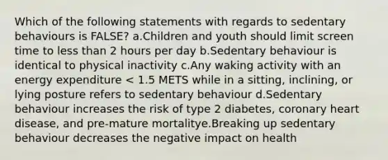 Which of the following statements with regards to sedentary behaviours is FALSE? a.Children and youth should limit screen time to less than 2 hours per day b.Sedentary behaviour is identical to physical inactivity c.Any waking activity with an energy expenditure < 1.5 METS while in a sitting, inclining, or lying posture refers to sedentary behaviour d.Sedentary behaviour increases the risk of type 2 diabetes, coronary heart disease, and pre-mature mortalitye.Breaking up sedentary behaviour decreases the negative impact on health