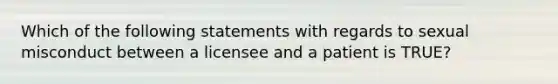 Which of the following statements with regards to sexual misconduct between a licensee and a patient is TRUE?