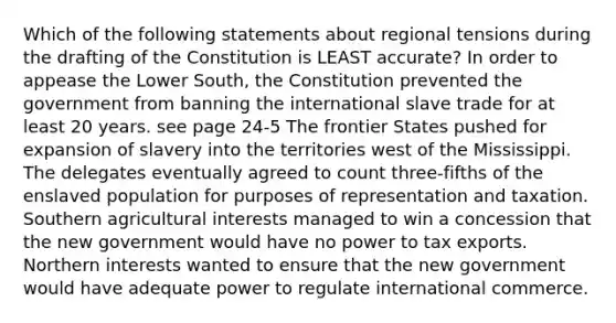 Which of the following statements about regional tensions during the drafting of the Constitution is LEAST accurate? In order to appease the Lower South, the Constitution prevented the government from banning the international slave trade for at least 20 years. see page 24-5 The frontier States pushed for expansion of slavery into the territories west of the Mississippi. The delegates eventually agreed to count three-fifths of the enslaved population for purposes of representation and taxation. Southern agricultural interests managed to win a concession that the new government would have no power to tax exports. Northern interests wanted to ensure that the new government would have adequate power to regulate international commerce.