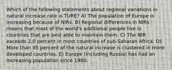 Which of the following statements about regional variations in natural increase rate is TURE? A) The population of Europe is increasing because of NIRs. B) Regional differences in NIRs means that most of the world's additional people live in countries that are best able to maintain them. C) The NIR exceeds 2.0 percent in most countries of sub-Saharan Africa. D) More than 95 percent of the natural increase is clustered in more developed countries. E) Europe (including Russia) has had an increasing population since 1980.