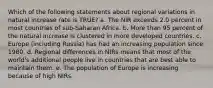 Which of the following statements about regional variations in natural increase rate is TRUE? a. The NIR exceeds 2.0 percent in most countries of sub-Saharan Africa. b. More than 95 percent of the natural increase is clustered in more developed countries. c. Europe (including Russia) has had an increasing population since 1980. d. Regional differences in NIRs means that most of the world's additional people live in countries that are best able to maintain them. e. The population of Europe is increasing because of high NIRs.